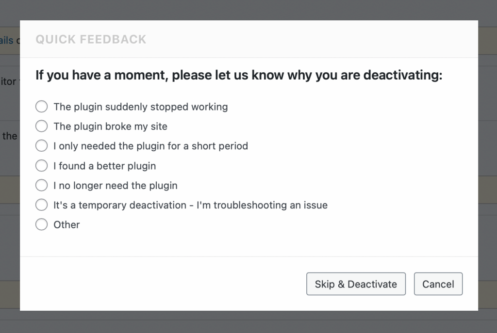 A screenshot, showing a window titled "Quick Feedback". The first line says "If you have a moment, please let us know why you are deactivating". This is followed by a selection of options, including "The plugin broke my site" and "It's a temporary deactivation - I'm troubleshooting an issue".
One of these options can be selected.
At the very bottom of the window are 2 buttons named "Skip & Deactivate" and "Cancel".